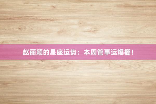 赵丽颖的星座运势：本周管事运爆棚！