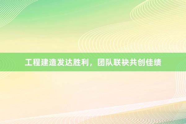 工程建造发达胜利，团队联袂共创佳绩